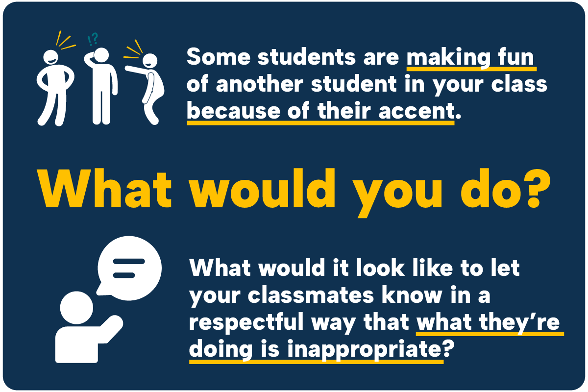 Some students are making fun of another student in your class because of their accent. What would you do? What would it look like to let your classmates know in a respectful way that what they’re doing is inappropriate?
